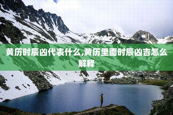 黄历时辰凶代表什么,黄历里面时辰凶吉怎么解释