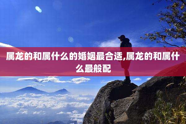 属龙的和属什么的婚姻最合适,属龙的和属什么最般配