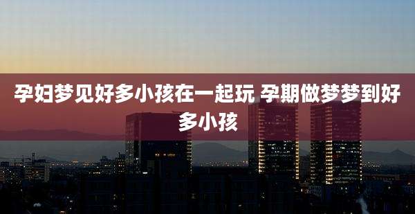 孕妇梦见好多小孩在一起玩 孕期做梦梦到好多小孩
