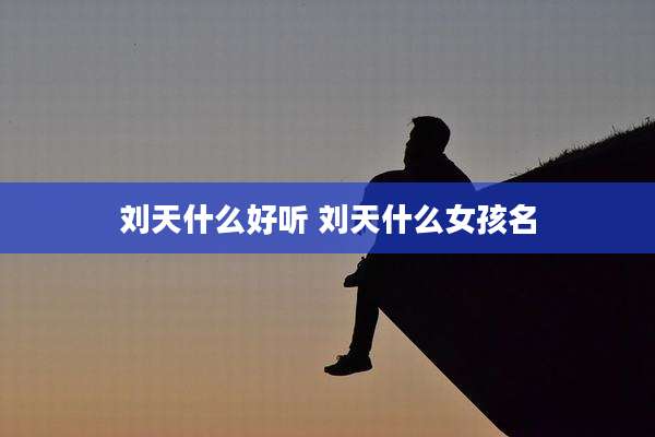 刘天什么好听 刘天什么女孩名