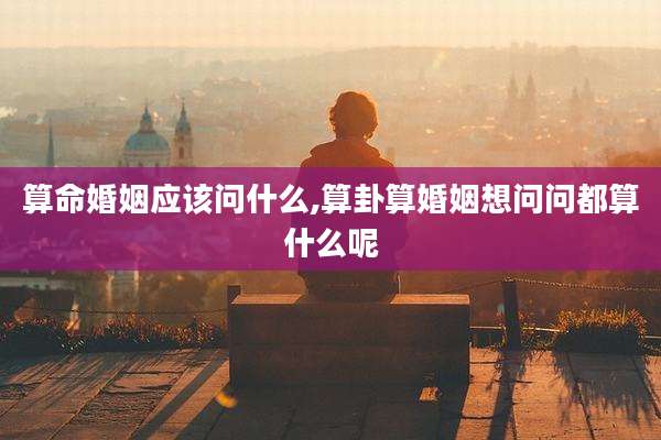 算命婚姻应该问什么,算卦算婚姻想问问都算什么呢