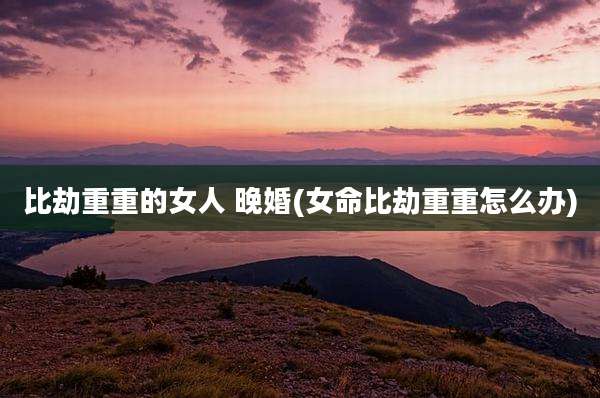 比劫重重的女人 晚婚(女命比劫重重怎么办)