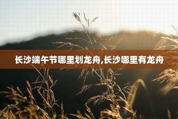 长沙端午节哪里划龙舟,长沙哪里有龙舟