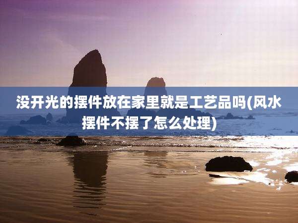 没开光的摆件放在家里就是工艺品吗(风水摆件不摆了怎么处理)