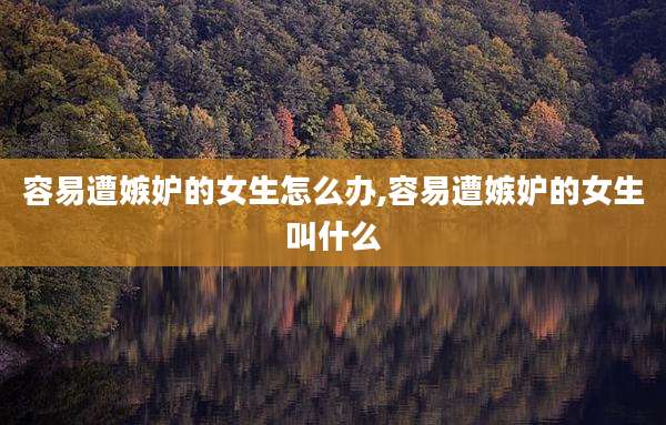 容易遭嫉妒的女生怎么办,容易遭嫉妒的女生叫什么