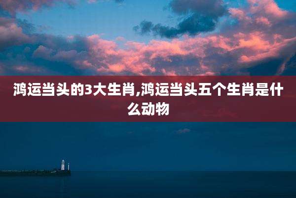鸿运当头的3大生肖,鸿运当头五个生肖是什么动物