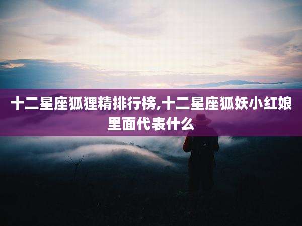 十二星座狐狸精排行榜,十二星座狐妖小红娘里面代表什么