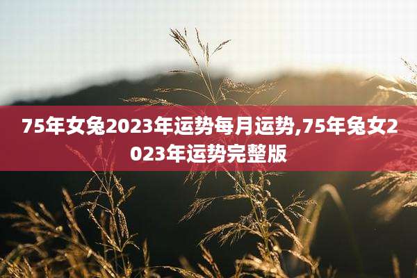 75年女兔2023年运势每月运势,75年兔女2023年运势完整版