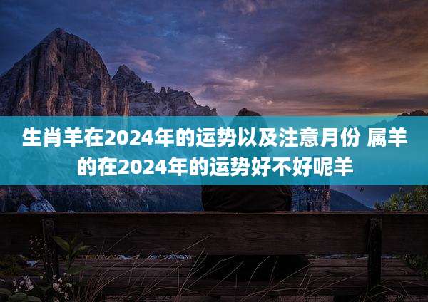 生肖羊在2024年的运势以及注意月份 属羊的在2024年的运势好不好呢羊