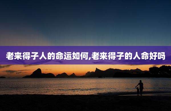 老来得子人的命运如何,老来得子的人命好吗
