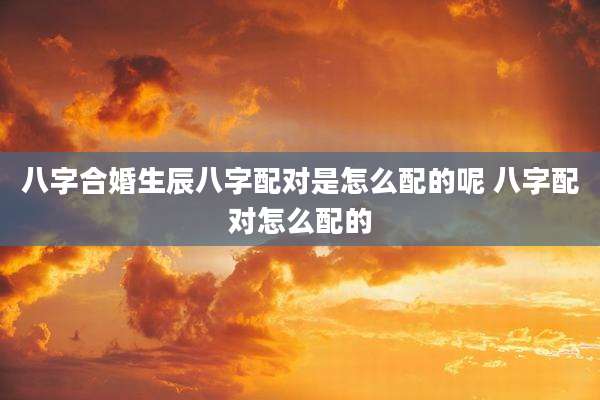 八字合婚生辰八字配对是怎么配的呢 八字配对怎么配的