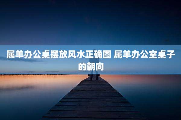 属羊办公桌摆放风水正确图 属羊办公室桌子的朝向