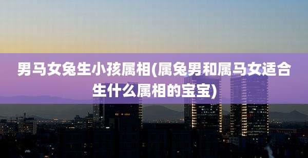 男马女兔生小孩属相(属兔男和属马女适合生什么属相的宝宝)