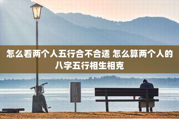 怎么看两个人五行合不合适 怎么算两个人的八字五行相生相克