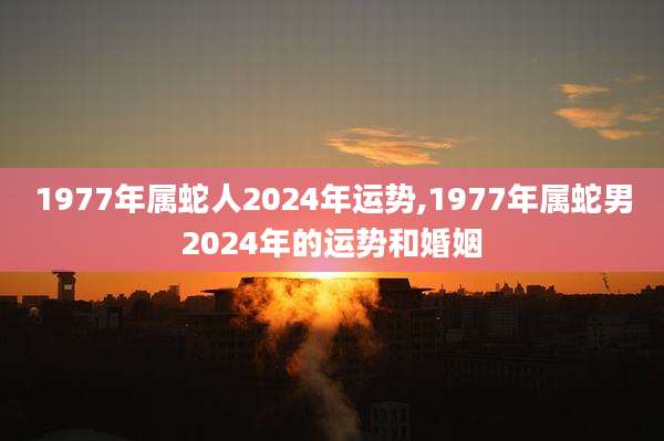 1977年属蛇人2024年运势,1977年属蛇男2024年的运势和婚姻