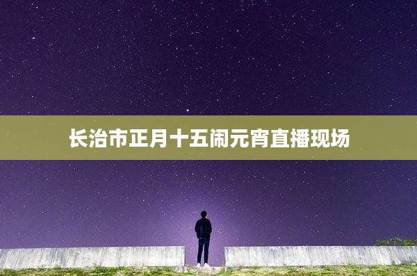 长治市正月十五闹元宵直播现场