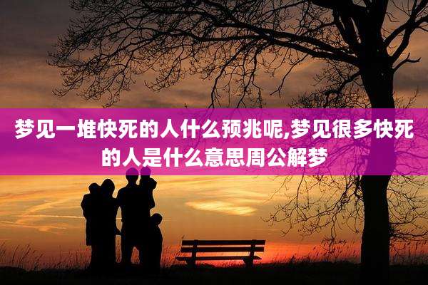 梦见一堆快死的人什么预兆呢,梦见很多快死的人是什么意思周公解梦