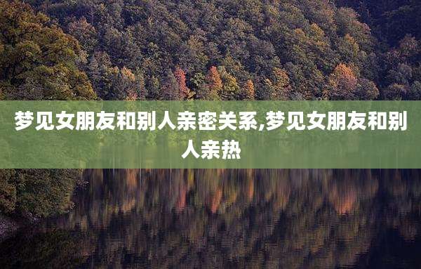 梦见女朋友和别人亲密关系,梦见女朋友和别人亲热