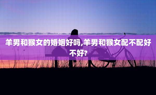 羊男和猴女的婚姻好吗,羊男和猴女配不配好不好?