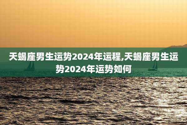 天蝎座男生运势2024年运程,天蝎座男生运势2024年运势如何