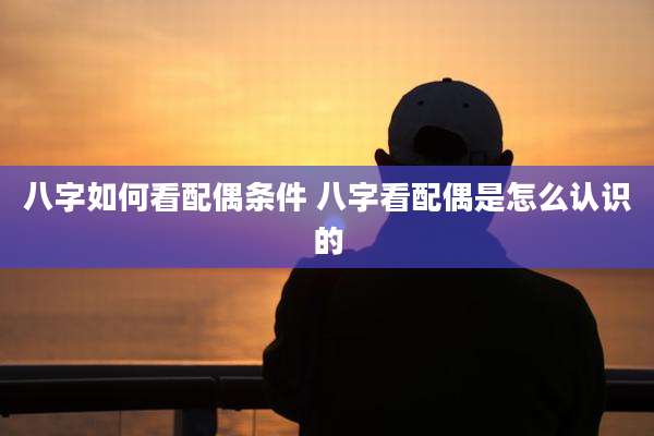 八字如何看配偶条件 八字看配偶是怎么认识的