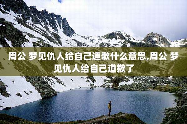 周公 梦见仇人给自己道歉什么意思,周公 梦见仇人给自己道歉了