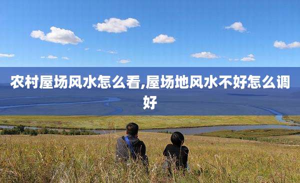 农村屋场风水怎么看,屋场地风水不好怎么调好
