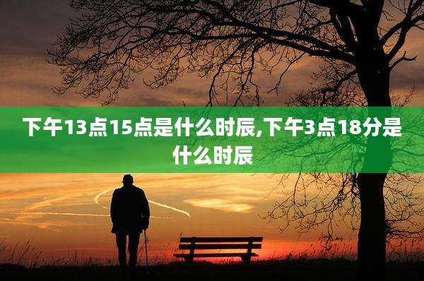 下午13点15点是什么时辰,下午3点18分是什么时辰