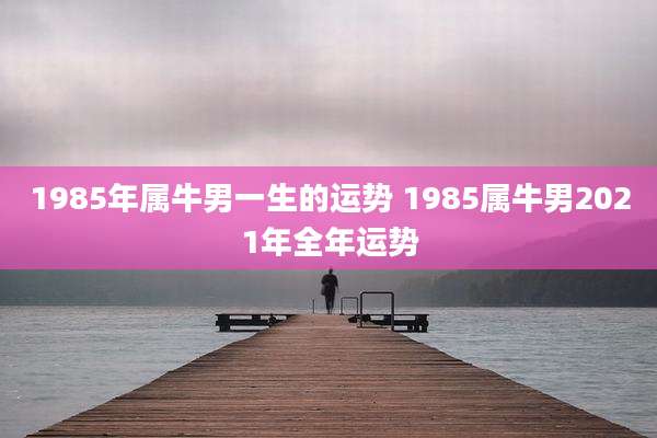 1985年属牛男一生的运势 1985属牛男2021年全年运势