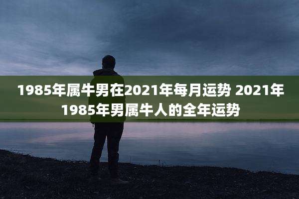 1985年属牛男在2021年每月运势 2021年1985年男属牛人的全年运势