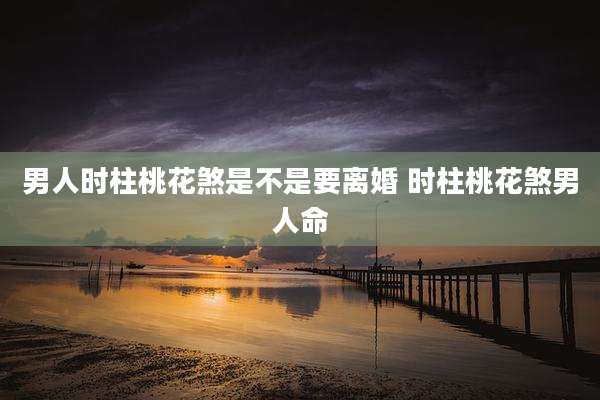 男人时柱桃花煞是不是要离婚 时柱桃花煞男人命