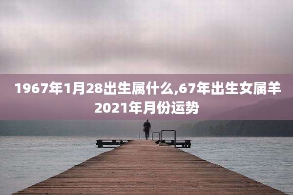 1967年1月28出生属什么,67年出生女属羊2021年月份运势