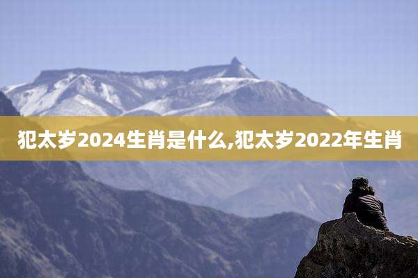 犯太岁2024生肖是什么,犯太岁2022年生肖