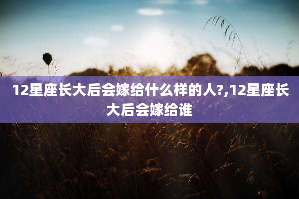 12星座长大后会嫁给什么样的人?,12星座长大后会嫁给谁
