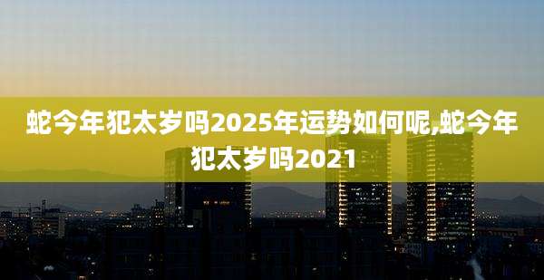 蛇今年犯太岁吗2025年运势如何呢,蛇今年犯太岁吗2021