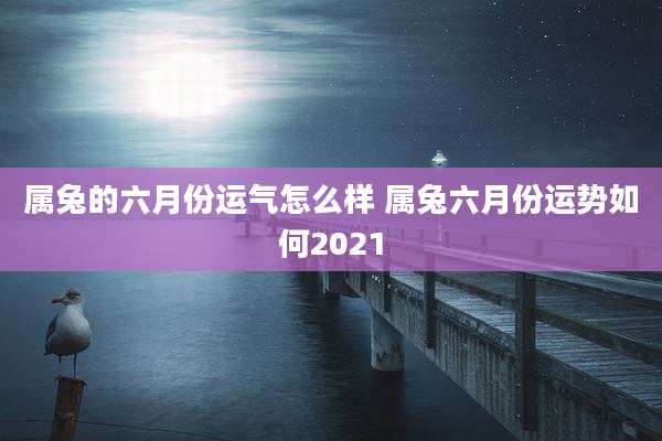 属兔的六月份运气怎么样 属兔六月份运势如何2021