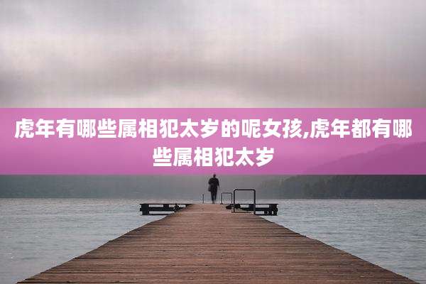 虎年有哪些属相犯太岁的呢女孩,虎年都有哪些属相犯太岁