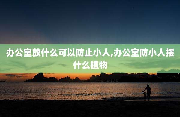 办公室放什么可以防止小人,办公室防小人摆什么植物