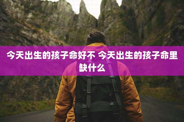 今天出生的孩子命好不 今天出生的孩子命里缺什么
