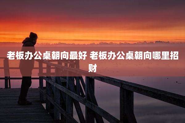 老板办公桌朝向最好 老板办公桌朝向哪里招财