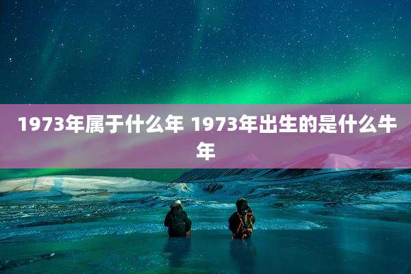 1973年属于什么年 1973年出生的是什么牛年