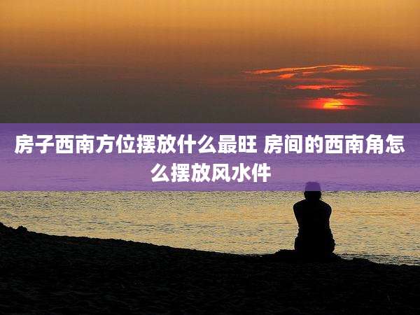 房子西南方位摆放什么最旺 房间的西南角怎么摆放风水件