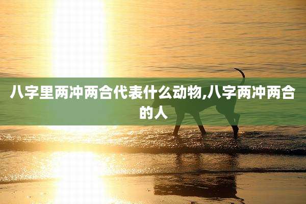 八字里两冲两合代表什么动物,八字两冲两合的人