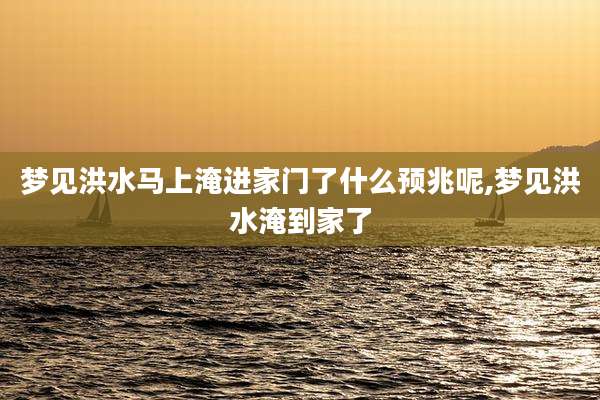 梦见洪水马上淹进家门了什么预兆呢,梦见洪水淹到家了