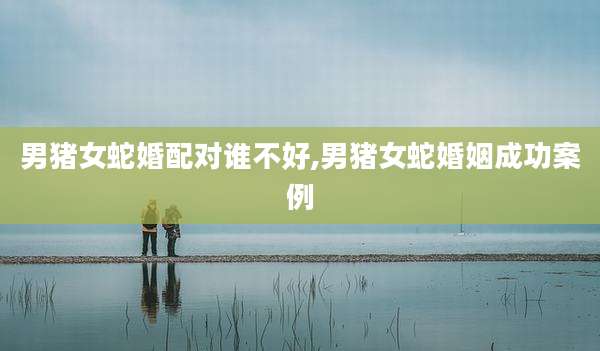 男猪女蛇婚配对谁不好,男猪女蛇婚姻成功案例