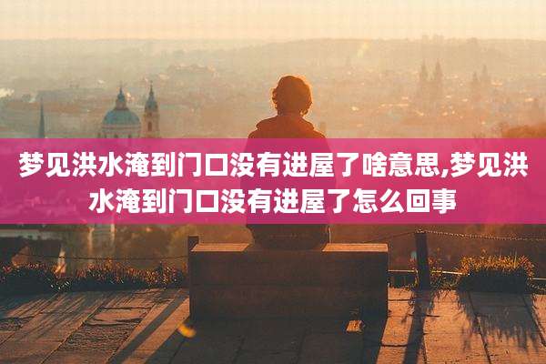 梦见洪水淹到门口没有进屋了啥意思,梦见洪水淹到门口没有进屋了怎么回事