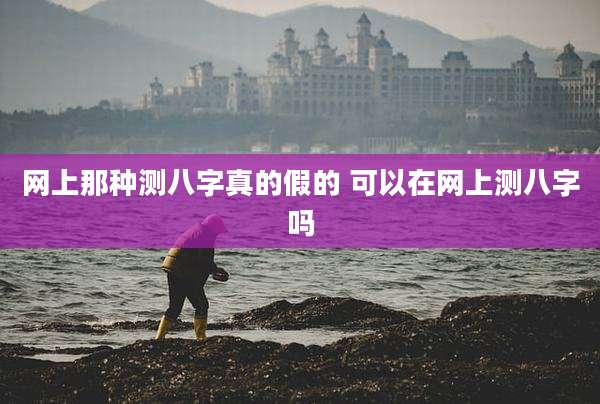 网上那种测八字真的假的 可以在网上测八字吗