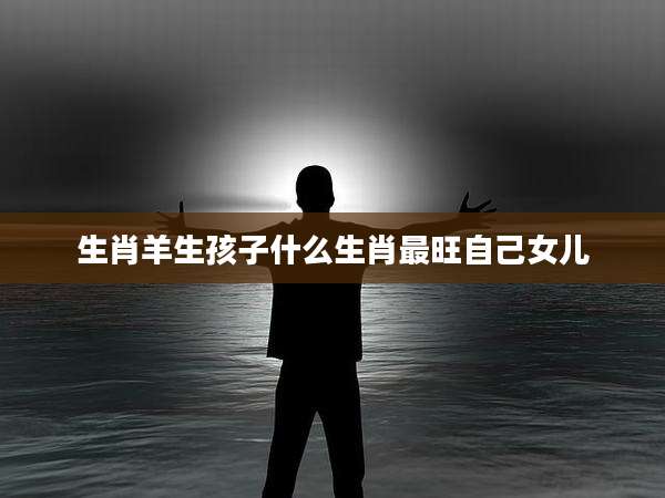 生肖羊生孩子什么生肖最旺自己女儿