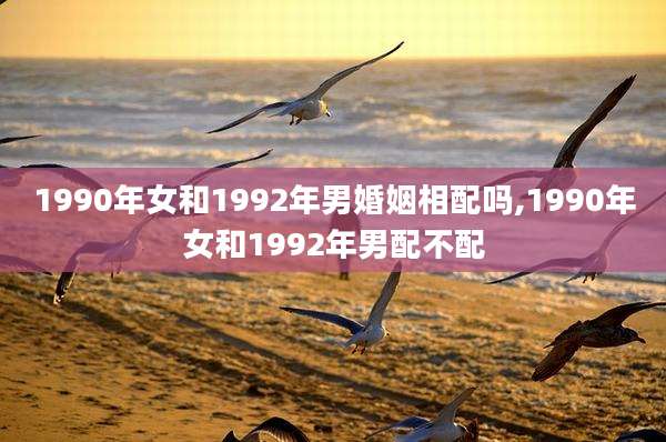 1990年女和1992年男婚姻相配吗,1990年女和1992年男配不配