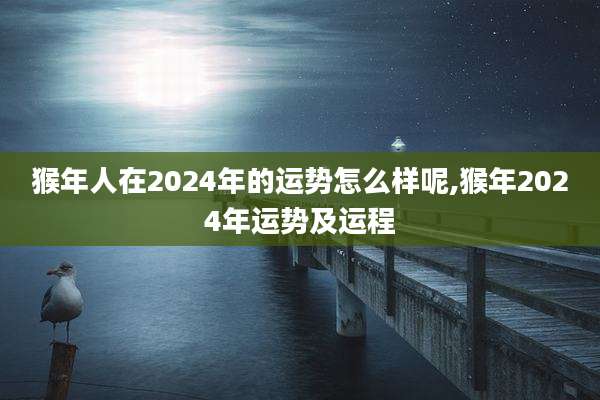 猴年人在2024年的运势怎么样呢,猴年2024年运势及运程